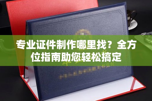 当阳专业证件制作哪里找？全方位指南助您轻松搞定