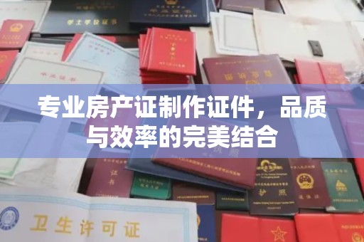 当阳专业房产证制作证件，品质与效率的完美结合
