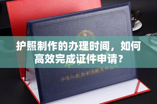 当阳护照制作的办理时间，如何高效完成证件申请？
