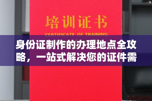 当阳身份证制作的办理地点全攻略，一站式解决您的证件需求