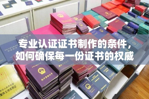 当阳专业认证证书制作的条件，如何确保每一份证书的权威与可信